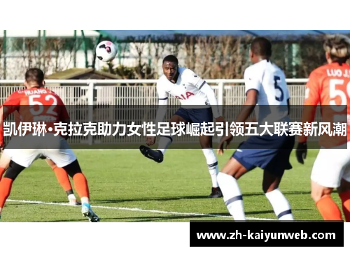 凯伊琳·克拉克助力女性足球崛起引领五大联赛新风潮