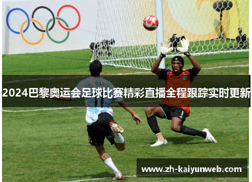 2024巴黎奥运会足球比赛精彩直播全程跟踪实时更新